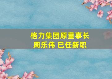 格力集团原董事长周乐伟 已任新职